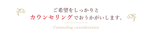 ご希望をしっかりとカウンセリングでおうかがいします。Counseling consideration