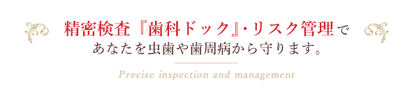 精密検査『歯科ドック』・リスク管理であなたを虫歯や歯周病から守ります。Precise inspection and management