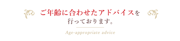 ご年齢に合わせたアドバイスを行っております。Age-appropriate advice