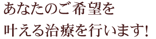 あなたのご希望を叶える治療を行います！