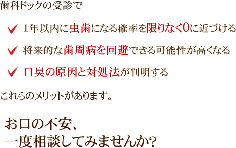 歯科ドックの受診で、1年以内に虫歯になる確率を限りなく0に近づける、将来的な歯周病を回避できる可能性が高くなる、口臭の原因と対処法が判明する、これらのメリットがあります。お口の不安、一度相談してみませんか？