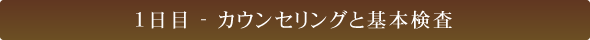 1日目 - カウンセリングと基本検査