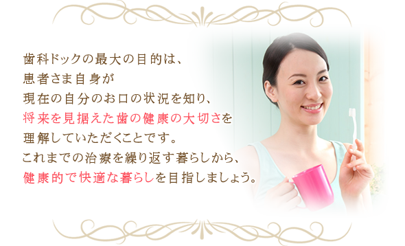 歯科ドックの最大の目的は、患者さま自身が現在の自分のお口の状況を知り、将来を見据えた歯の健康の大切さを理解していただくことです。これまでの治療を繰り返す暮らしから、健康的で快適な暮らしを目指しましょう。