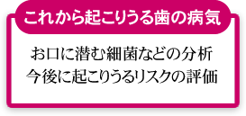 これから起こりうる歯の病気（お口に潜む細菌などの分析・今後に起こりうるリスクの評価）