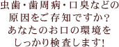 虫歯・歯周病・口臭などの原因をご存知ですか？あなたのお口の環境をしっかり検査します！