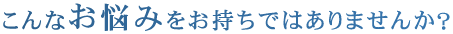 こんなお悩みをお持ちではありませんか？