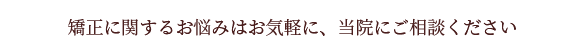 矯正に関するお悩みはお気軽に、当院にご相談ください