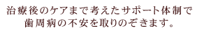 治療後のケアまで考えたサポート体制で歯周病の不安を取りのぞきます。