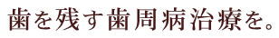 歯を残す歯周病治療を。