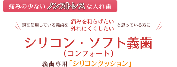 ～痛みの少ないノンストレスな入れ歯～現在使用している義歯を「痛みを和らげたい」「外れにくくしたい」と思っている方に…シリコン・ソフト義歯シリコン・ソフト義歯（義歯専用「シリコンクッション」）