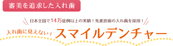 ～審美を追求した入れ歯～日本全国で14万症例以上の実績！先進技術の入れ歯を採用！入れ歯に見えない！スマイルデンチャー