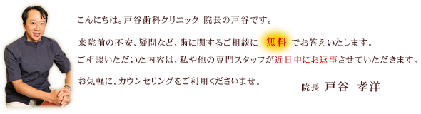 こんにちは。戸谷歯科クリニック 院長の戸谷です。来院前の不安、疑問など、歯に関するご相談に無料でお答えいたします。ご相談いただいた内容は、私や他の専門スタッフが近日中にお返事させていただきます。お気軽に、カウンセリングをご利用くださいませ。