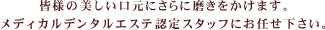 皆様の美しい口元にさらに磨きをかけます。メディカルデンタルエステ認定スタッフにお任せ下さい。