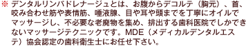 ※デンタルリンパドレナージュとは、お腹からデコルテ（胸元）、首、咬み合わせ筋や表情筋、唾液腺、目や耳や頭までを丁寧にオイルでマッサージし、不必要な老廃物を集め、排出する歯科医院でしかできないマッサージテクニックです。MDE（メディカルデンタルエステ）協会認定の歯科衛生士にお任せ下さい。