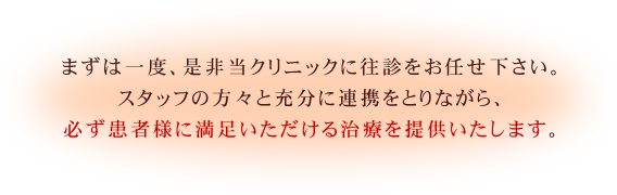 まずは一度、是非当クリニックに往診をお任せ下さい。スタッフの方々と充分に連携をとりながら、必ず患者様に満足いただける治療を提供いたします。