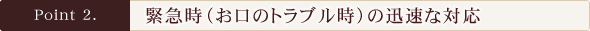 Point2.緊急時（お口のトラブル時）の迅速な対応