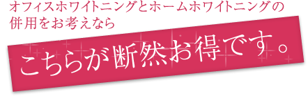 オフィスホワイトニングとホームホワイトニングの併用をお考えならこちらが断然お得です。