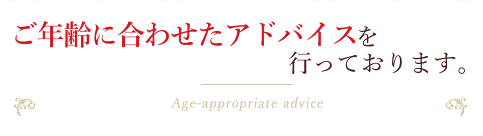 ご年齢に合わせたアドバイスを行っております。Age-appropriate advice