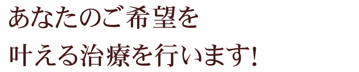 あなたのご希望を叶える治療を行います！