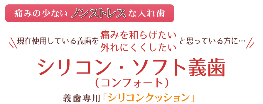 ～痛みの少ないノンストレスな入れ歯～現在使用している義歯を「痛みを和らげたい」「外れにくくしたい」と思っている方に…シリコン・ソフト義歯シリコン・ソフト義歯（義歯専用「シリコンクッション」）