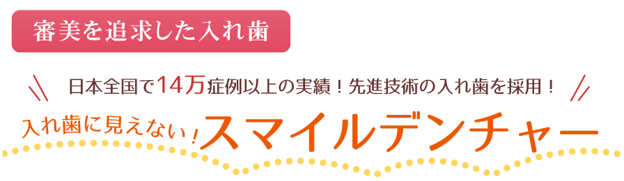 ～審美を追求した入れ歯～日本全国で14万症例以上の実績！先進技術の入れ歯を採用！入れ歯に見えない！スマイルデンチャー