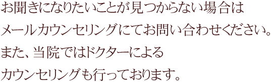 お聞きになりたいことが見つからない場合はメールカウンセリングにてお問い合わせください。また、当院ではドクターによる無料カウンセリングも行っております。